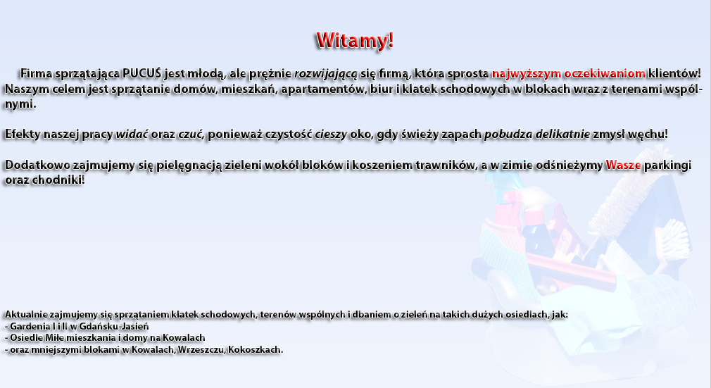 Witamy!        Firma sprztajca PUCU jest mod, ale prnie rozwijajc si firm, ktra sprosta najwyszym oczekiwaniom klientw!  Naszym celem jest sprztanie domw, mieszka, apartamentw, biur i klatek schodowych w blokach wraz z terenami wsplnymi.   Efekty naszej pracy wida oraz czu, poniewa czysto cieszy oko, gdy wiey zapach pobudza delikatnie zmys wchu!  Dodatkowo zajmujemy si pielgnacj zieleni wok blokw i koszeniem trawnikw, a w zimie odnieymy Wasze parkingi oraz chodniki!         Aktualnie zajmujemy si sprztaniem klatek schodowych, terenw wsplnych i dbaniem o ziele na takich duych osiedlach, jak:  - Gardenia I i II w Gdasku-Jasie - Osiedle Mie mieszkania i domy na Kowalach  - oraz mniejszymi blokami w Kowalach, Wrzeszczu, Kokoszkach.